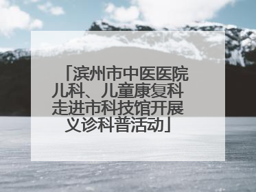 滨州市中医医院儿科、儿童康复科走进市科技馆开展义诊科普活动