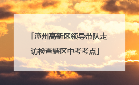 漳州高新区领导带队走访检查辖区中考考点