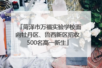 菏泽市万福实验学校面向牡丹区、鲁西新区招收500名高一新生