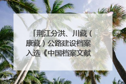 荆江分洪、川藏（康藏）公路建设档案入选《中国档案文献遗产名录》