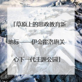 草原上的思政教育新地标——伊金霍洛旗关心下一代主题公园