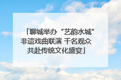 聊城举办“艺韵水城”非遗戏曲联演 千名观众共赴传统文化盛宴