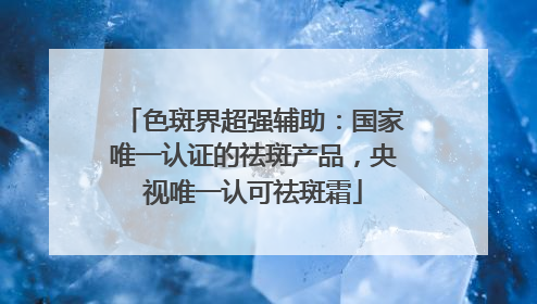 色斑界超强辅助：国家唯一认证的祛斑产品，央视唯一认可祛斑霜