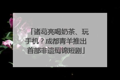 诸葛亮喝奶茶、玩手机？成都青羊推出首部非遗蜀锦短剧