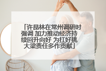 许昆林在常州调研时强调 加力推动经济持续回升向好 为扛好挑大梁责任多作贡献