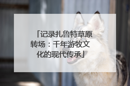 记录扎鲁特草原转场：千年游牧文化的现代传承