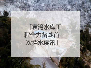 袁湾水库工程全力备战首次挡水度汛