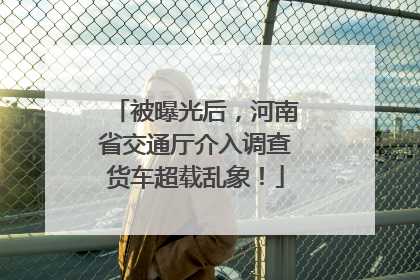 被曝光后，河南省交通厅介入调查货车超载乱象！