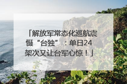 解放军常态化巡航震慑“台独”：单日24架次又让台军心惊！