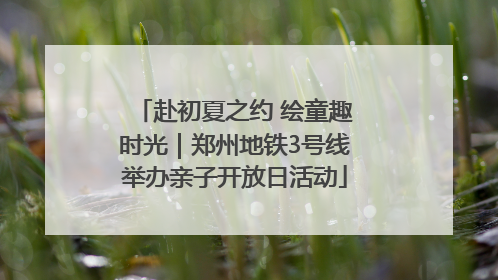 赴初夏之约 绘童趣时光｜郑州地铁3号线举办亲子开放日活动