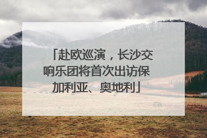 赴欧巡演，长沙交响乐团将首次出访保加利亚、奥地利