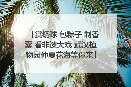 赏绣球 包粽子 制香囊 看非遗大戏 武汉植物园仲夏花海等你来