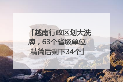 越南行政区划大洗牌，63个省级单位精简后剩下34个