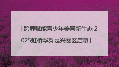 跨界赋能青少年美育新生态 2025虹桥华舞嘉兴赛区启幕