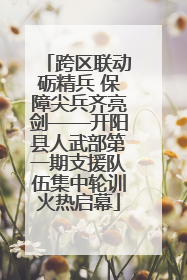 跨区联动砺精兵 保障尖兵齐亮剑——开阳县人武部第一期支援队伍集中轮训火热启幕