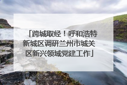 跨城取经！呼和浩特新城区调研兰州市城关区新兴领域党建工作