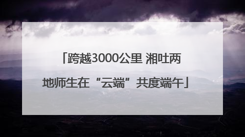 跨越3000公里 湘吐两地师生在“云端”共度端午