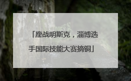 鏖战明斯克，淄博选手国际技能大赛摘铜