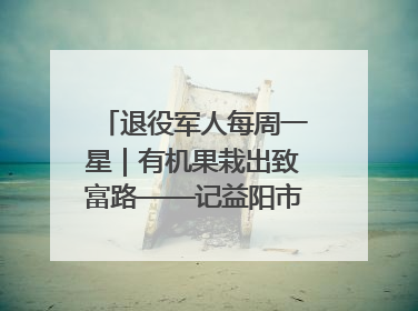 退役军人每周一星｜有机果栽出致富路——记益阳市银城南湖蔬果农民专业合作社总经理晏桂明