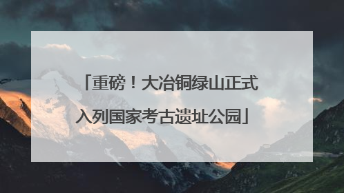 重磅！大冶铜绿山正式入列国家考古遗址公园