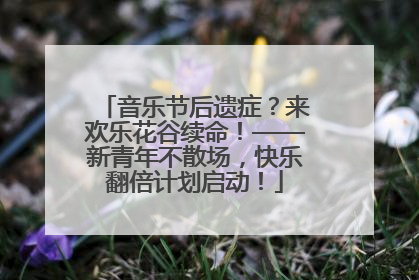 音乐节后遗症？来欢乐花谷续命！——新青年不散场，快乐翻倍计划启动！
