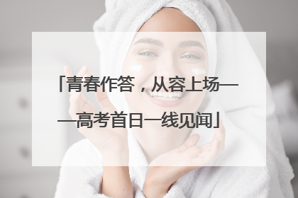 青春作答，从容上场——高考首日一线见闻