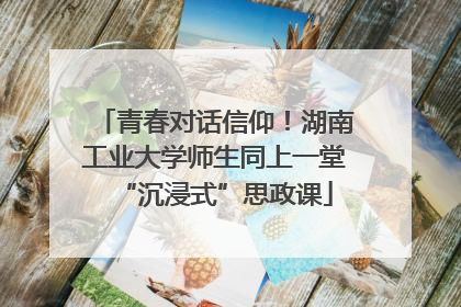 青春对话信仰！湖南工业大学师生同上一堂“沉浸式”思政课