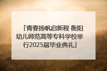 青春扬帆启新程 衡阳幼儿师范高等专科学校举行2025届毕业典礼