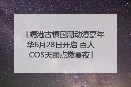 靖港古镇国潮动漫嘉年华6月28日开启 百人COS天团点燃夏夜
