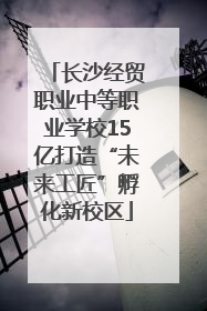 长沙经贸职业中等职业学校15亿打造“未来工匠”孵化新校区