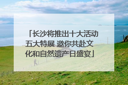 长沙将推出十大活动五大特展 邀你共赴文化和自然遗产日盛宴