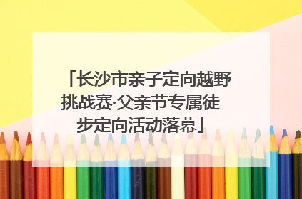 长沙市亲子定向越野挑战赛·父亲节专属徒步定向活动落幕