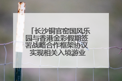 长沙铜官窑国风乐园与香港金彩假期签署战略合作框架协议 实现相关入境游业务增收超亿元