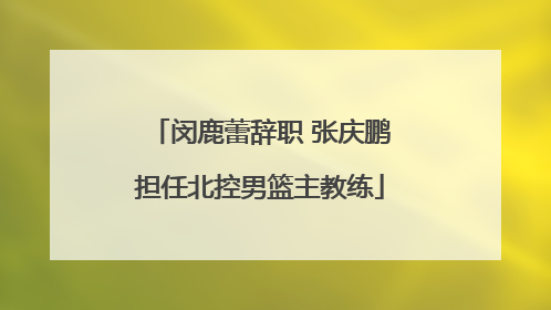闵鹿蕾辞职 张庆鹏担任北控男篮主教练