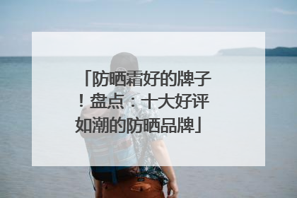 防晒霜好的牌子！盘点：十大好评如潮的防晒品牌