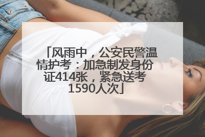 风雨中，公安民警温情护考：加急制发身份证414张，紧急送考1590人次
