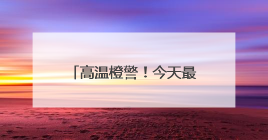 高温橙警！今天最高温或达37℃