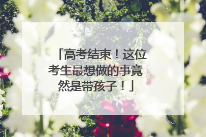 高考结束！这位考生最想做的事竟然是带孩子！