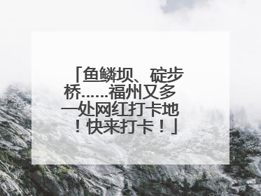 鱼鳞坝、碇步桥……福州又多一处网红打卡地！快来打卡！