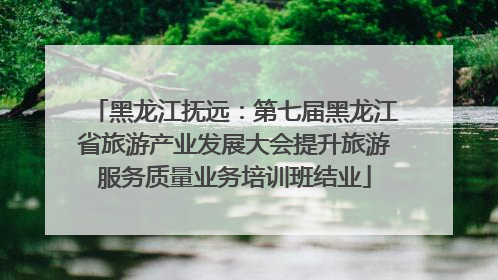 黑龙江抚远：第七届黑龙江省旅游产业发展大会提升旅游服务质量业务培训班结业