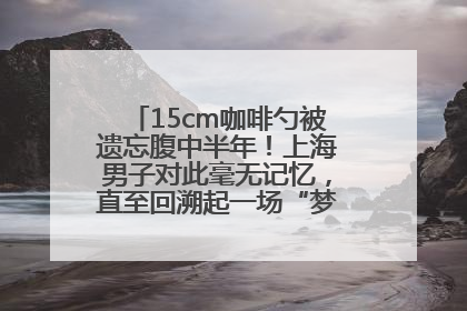 15cm咖啡勺被遗忘腹中半年！上海男子对此毫无记忆，直至回溯起一场“梦境”般的经历