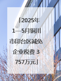 2025年1—5月铜川市印台区减免企业税费 3757万元