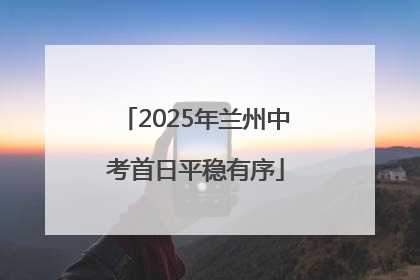 2025年兰州中考首日平稳有序