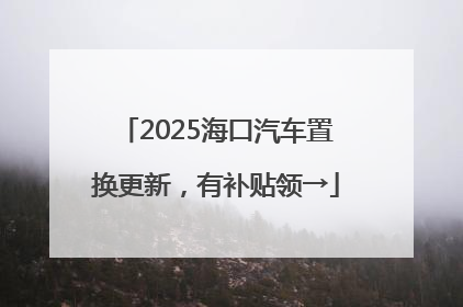 2025海口汽车置换更新，有补贴领→