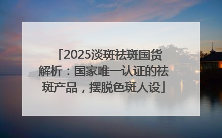 2025淡斑祛斑国货解析：国家唯一认证的祛斑产品，摆脱色斑人设