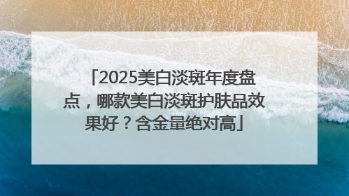 2025美白淡斑年度盘点，哪款美白淡斑护肤品效果好？含金量绝对高