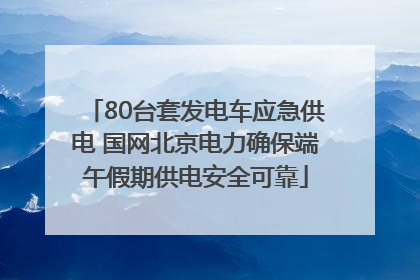 80台套发电车应急供电 国网北京电力确保端午假期供电安全可靠