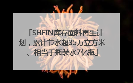 SHEIN库存面料再生计划，累计节水超35万立方米、相当于瓶装水7亿瓶