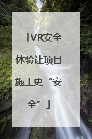 VR安全体验让项目施工更“安全”